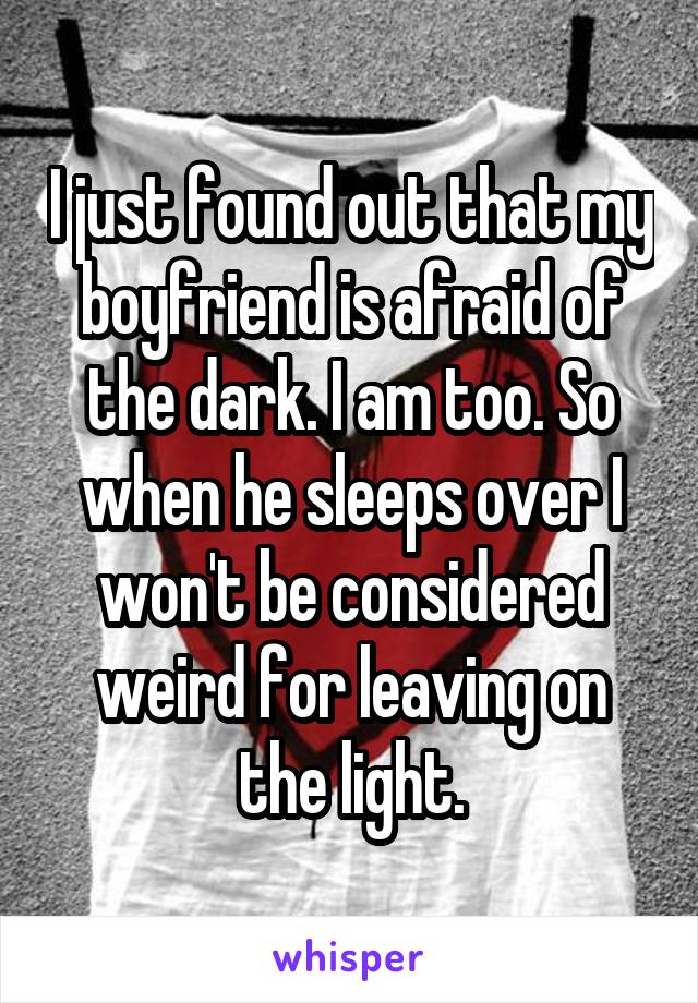 I just found out that my boyfriend is afraid of the dark. I am too. So when he sleeps over I won't be considered weird for leaving on the light.