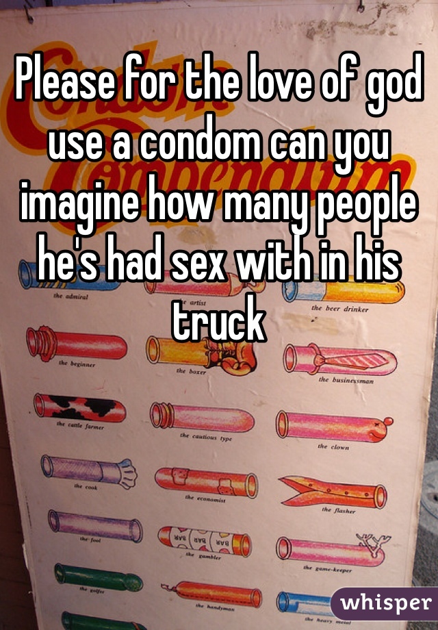 Please for the love of god use a condom can you imagine how many people he's had sex with in his truck 
