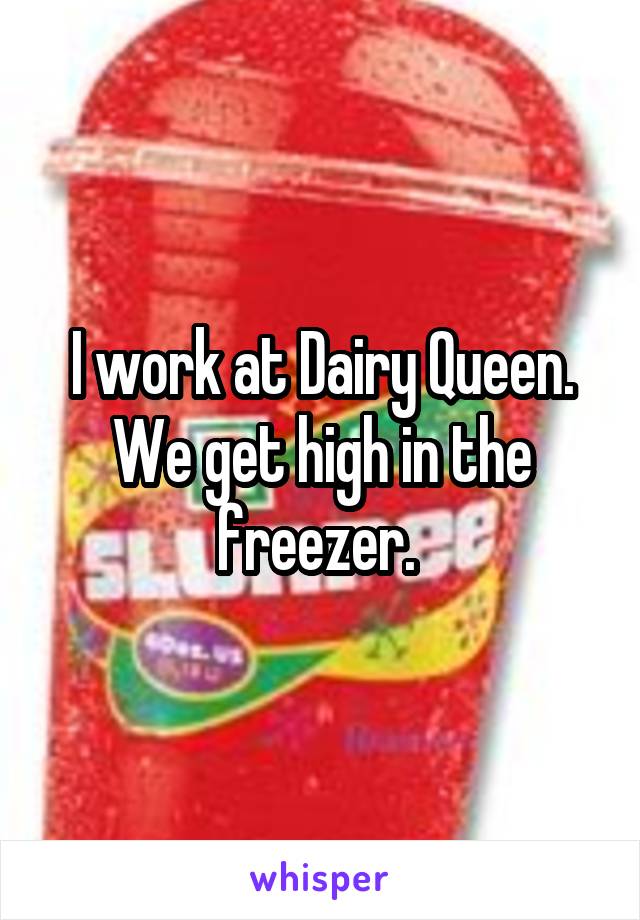 I work at Dairy Queen. We get high in the freezer. 