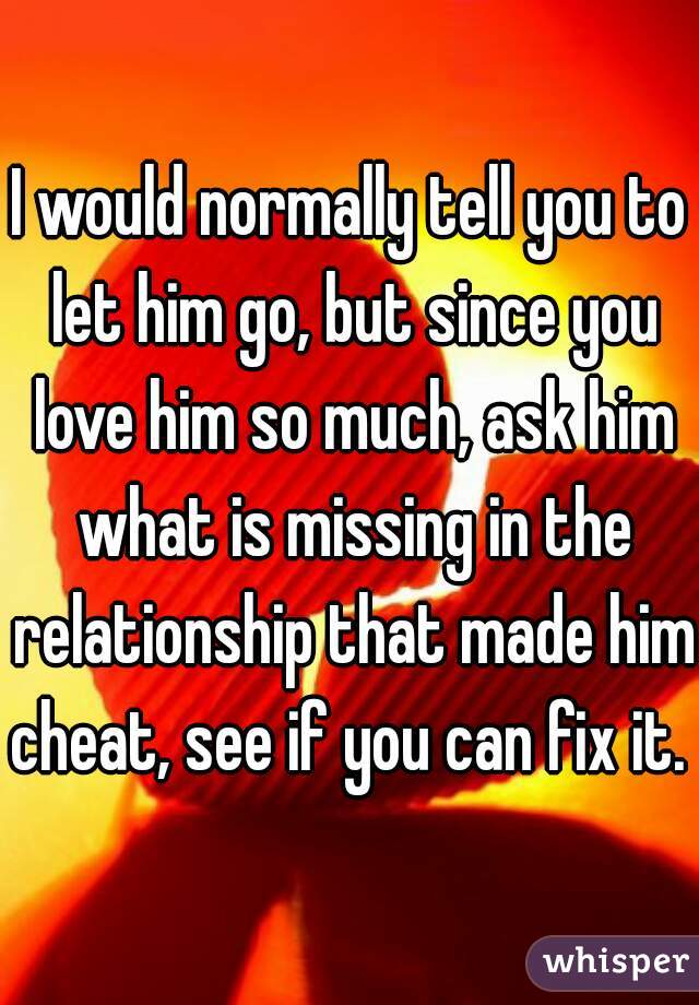 I would normally tell you to let him go, but since you love him so much, ask him what is missing in the relationship that made him cheat, see if you can fix it. 