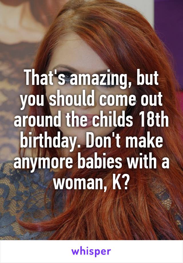 That's amazing, but you should come out around the childs 18th birthday. Don't make anymore babies with a woman, K?