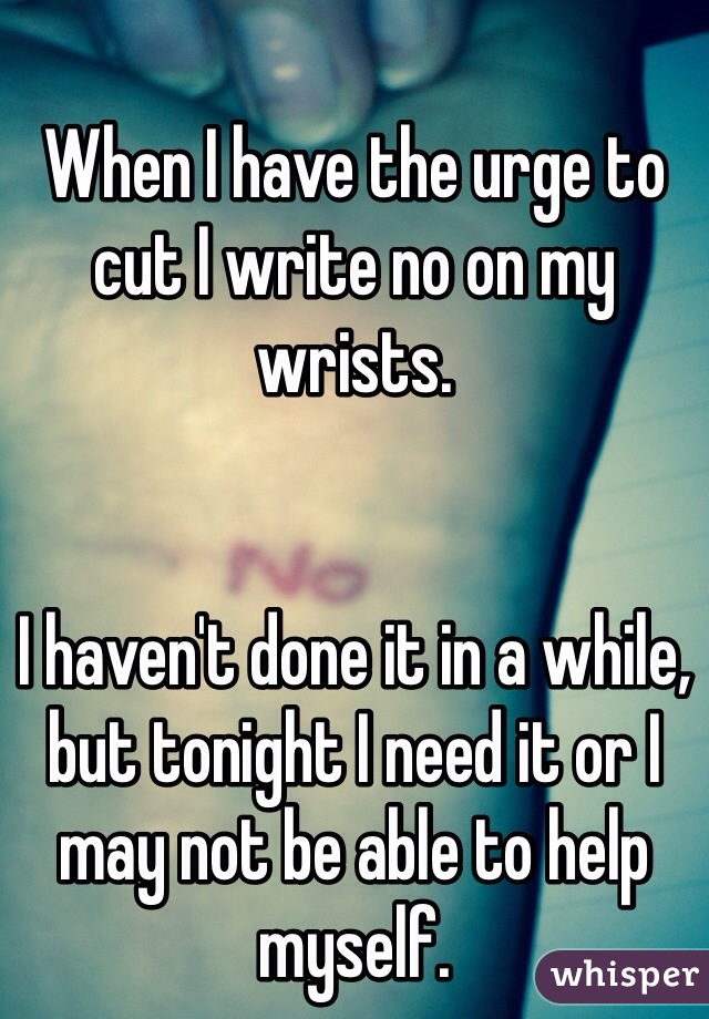 When I have the urge to cut I write no on my wrists. 


I haven't done it in a while, but tonight I need it or I may not be able to help myself.