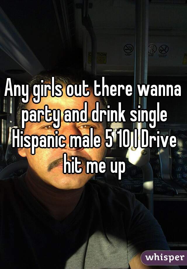 Any girls out there wanna party and drink single Hispanic male 5 10 I Drive hit me up