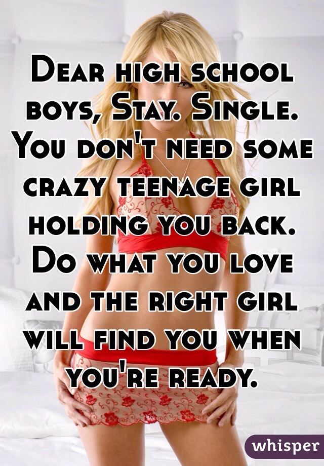 Dear high school boys, Stay. Single.
You don't need some crazy teenage girl holding you back. 
Do what you love and the right girl will find you when you're ready.