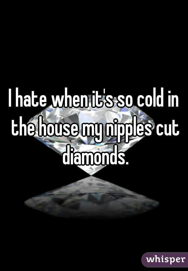 I hate when it's so cold in the house my nipples cut diamonds.