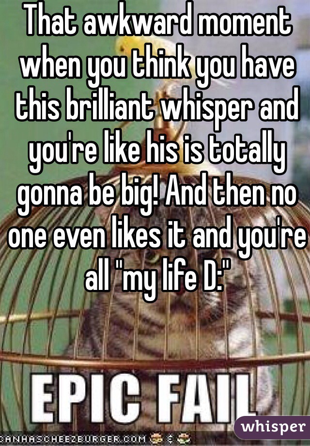 That awkward moment when you think you have this brilliant whisper and you're like his is totally gonna be big! And then no one even likes it and you're all "my life D:"