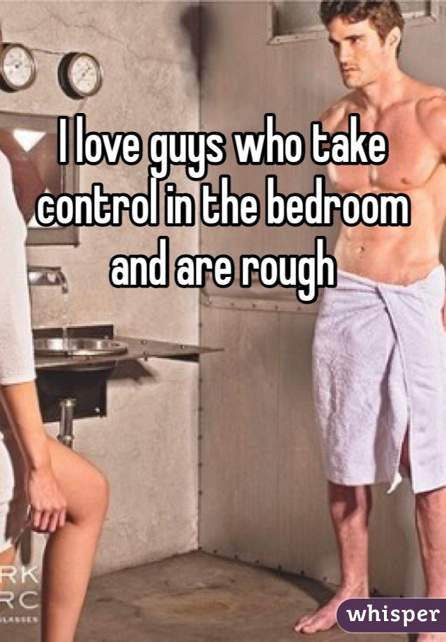 I love guys who take control in the bedroom and are rough 