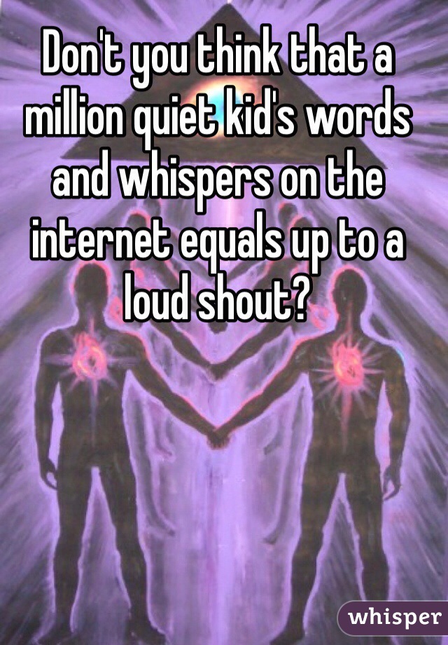 Don't you think that a million quiet kid's words and whispers on the internet equals up to a loud shout? 