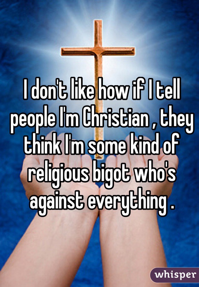 I don't like how if I tell people I'm Christian , they think I'm some kind of religious bigot who's against everything . 