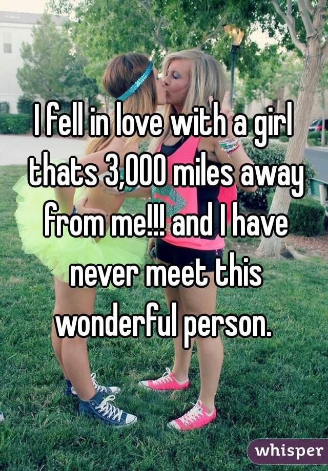 I fell in love with a girl thats 3,000 miles away from me!!! and I have never meet this wonderful person. 