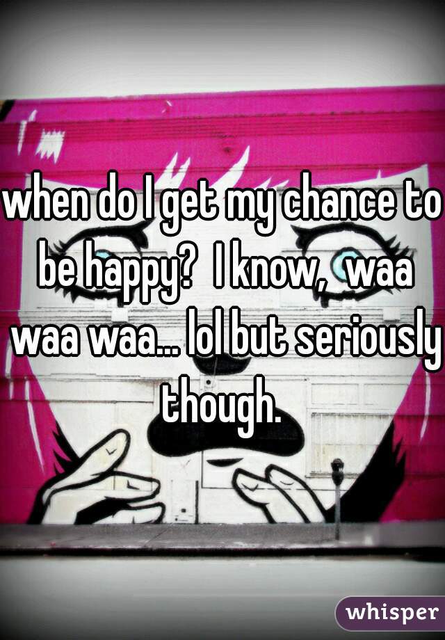 when do I get my chance to be happy?  I know,  waa waa waa... lol but seriously though. 
