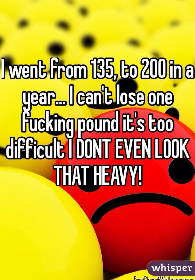 I went from 135, to 200 in a year... I can't lose one fucking pound it's too difficult I DONT EVEN LOOK THAT HEAVY!