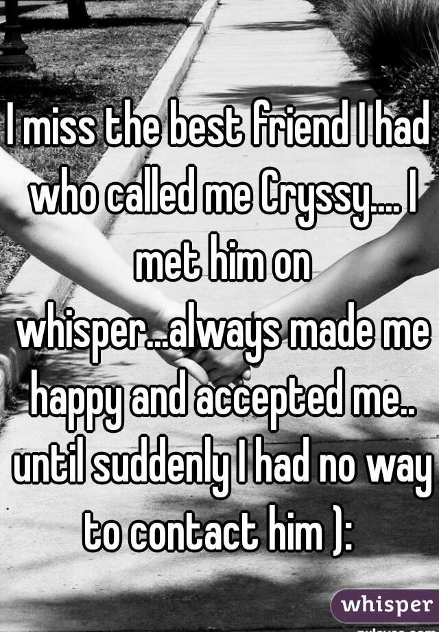 I miss the best friend I had who called me Cryssy.... I met him on whisper...always made me happy and accepted me.. until suddenly I had no way to contact him ): 