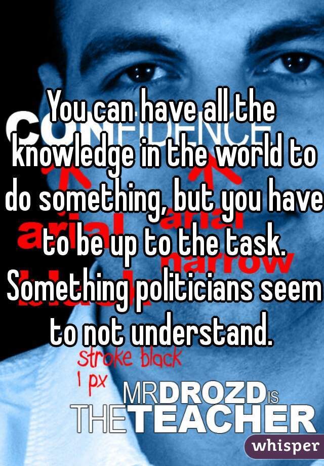 You can have all the knowledge in the world to do something, but you have to be up to the task. Something politicians seem to not understand. 