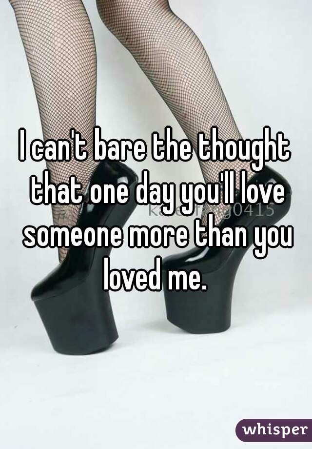I can't bare the thought that one day you'll love someone more than you loved me. 