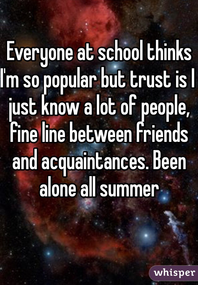 Everyone at school thinks I'm so popular but trust is I just know a lot of people, fine line between friends and acquaintances. Been alone all summer 