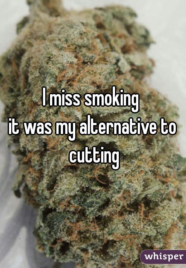 I miss smoking 
it was my alternative to cutting