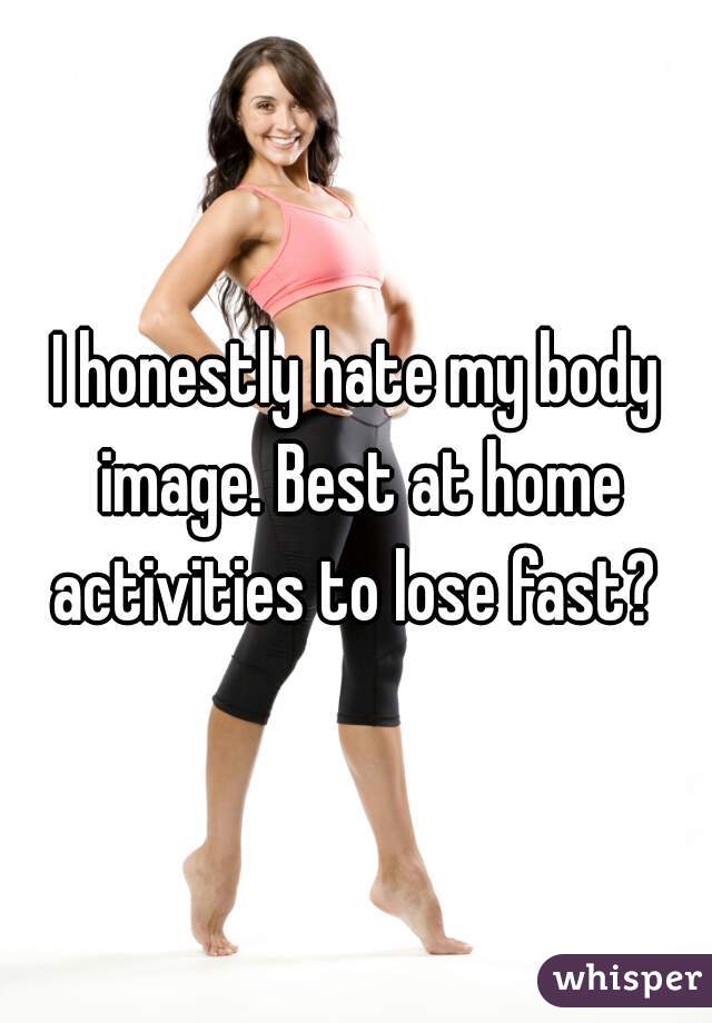 I honestly hate my body image. Best at home activities to lose fast? 