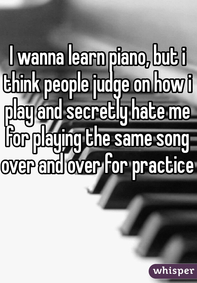 I wanna learn piano, but i think people judge on how i play and secretly hate me for playing the same song over and over for practice