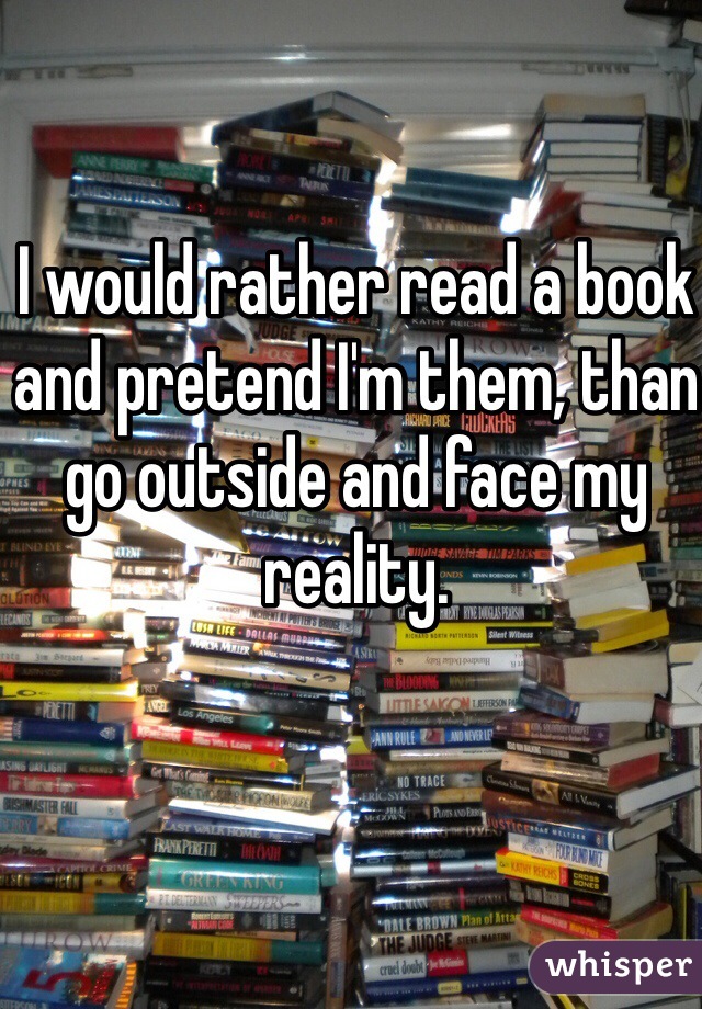 I would rather read a book and pretend I'm them, than go outside and face my reality. 