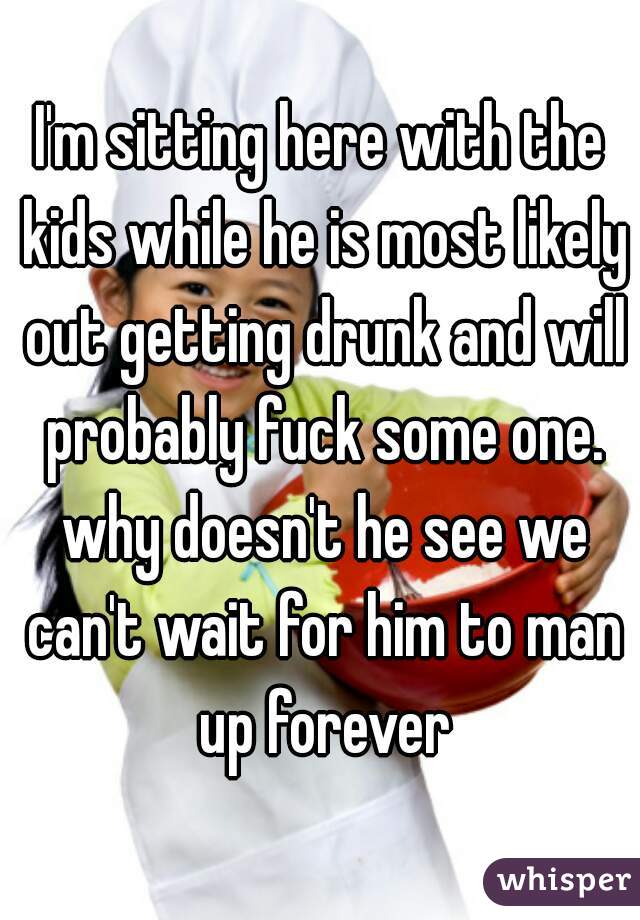 I'm sitting here with the kids while he is most likely out getting drunk and will probably fuck some one. why doesn't he see we can't wait for him to man up forever