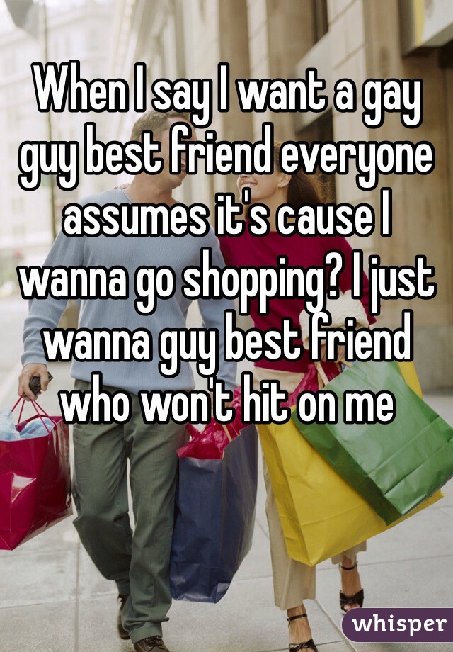 When I say I want a gay guy best friend everyone assumes it's cause I wanna go shopping? I just wanna guy best friend who won't hit on me