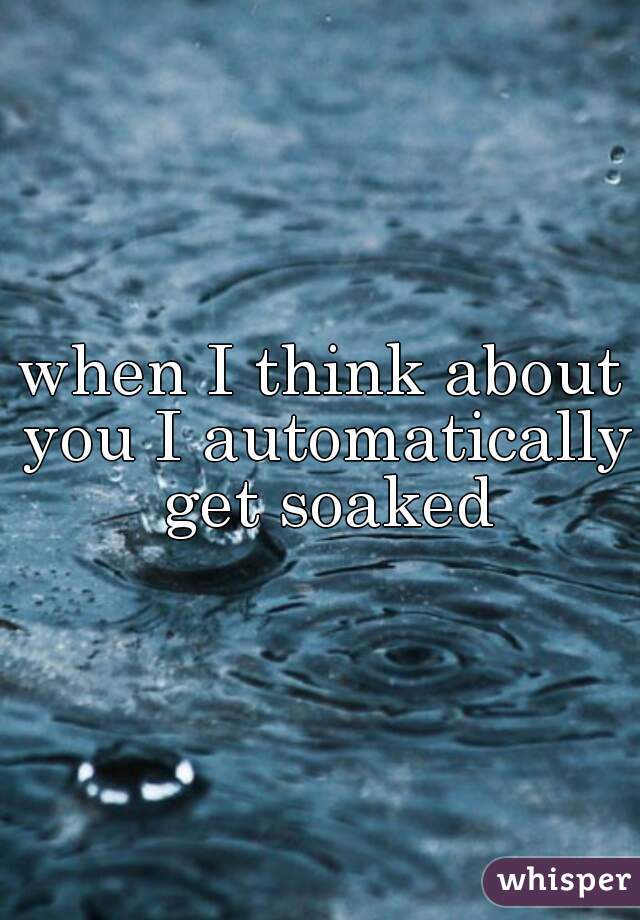when I think about you I automatically get soaked