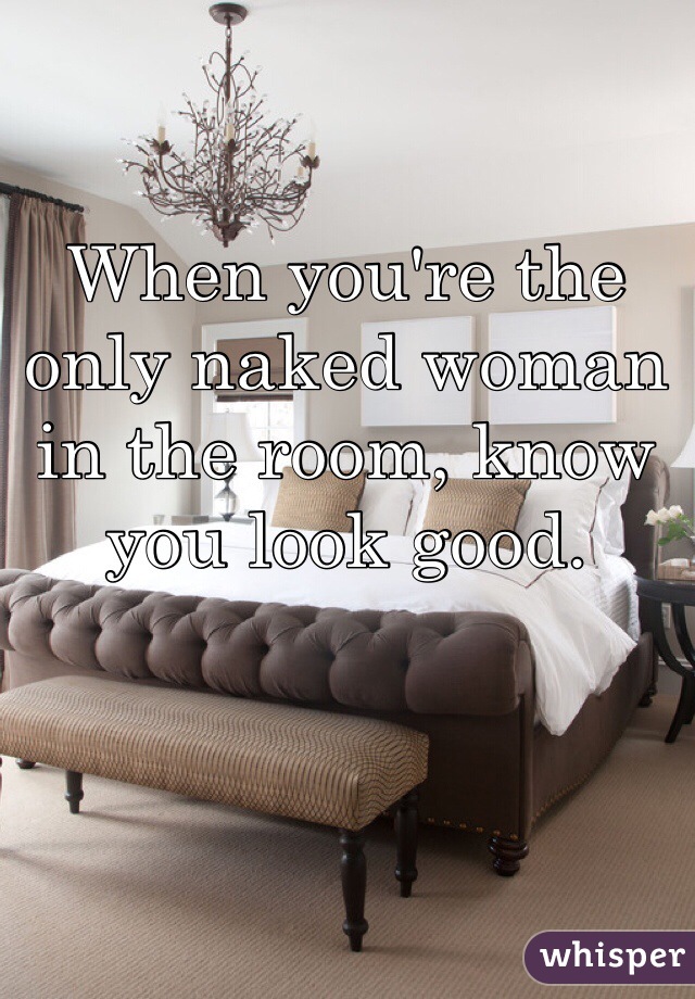 When you're the only naked woman in the room, know you look good.  