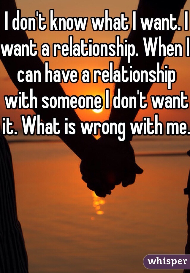 I don't know what I want. I want a relationship. When I can have a relationship with someone I don't want it. What is wrong with me. 