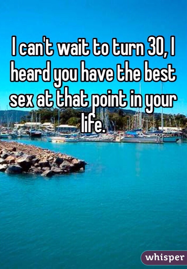 I can't wait to turn 30, I heard you have the best sex at that point in your life. 