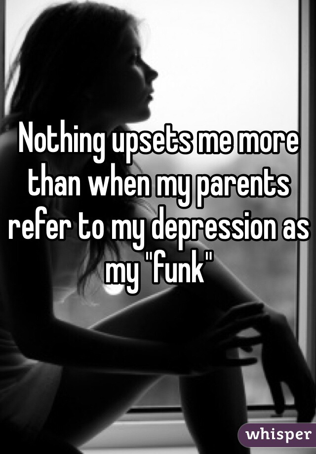 Nothing upsets me more than when my parents refer to my depression as my "funk"