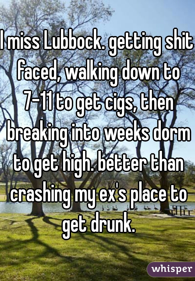 I miss Lubbock. getting shit faced, walking down to 7-11 to get cigs, then breaking into weeks dorm to get high. better than crashing my ex's place to get drunk.