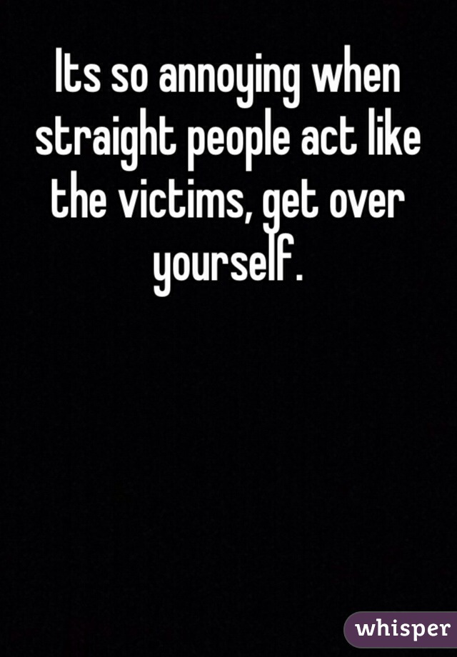 Its so annoying when straight people act like the victims, get over yourself.