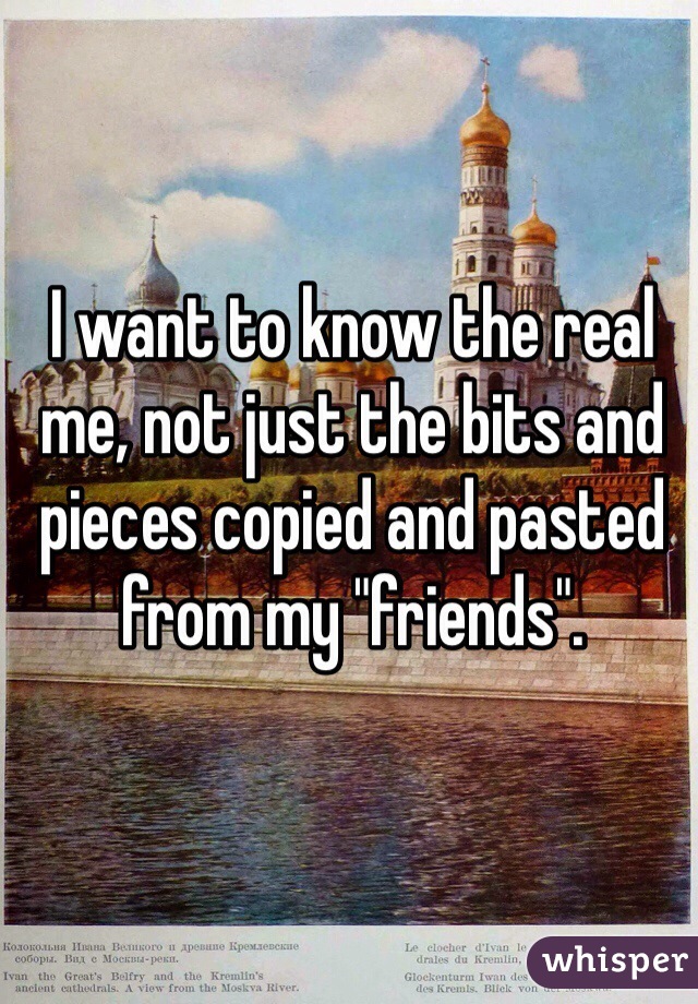 I want to know the real me, not just the bits and pieces copied and pasted from my "friends".