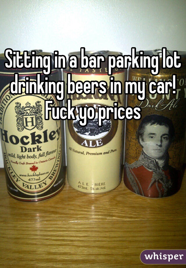 Sitting in a bar parking lot drinking beers in my car! Fuck yo prices