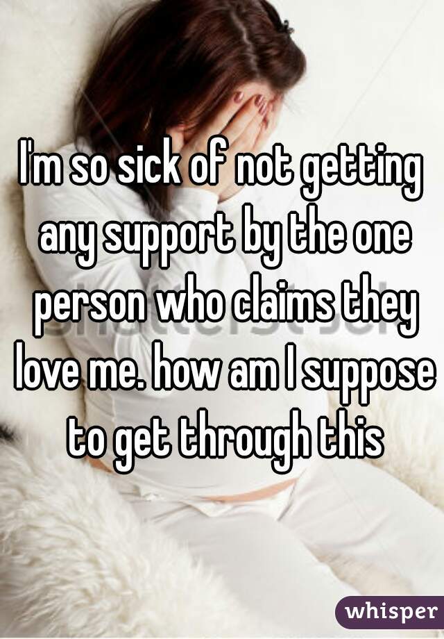 I'm so sick of not getting any support by the one person who claims they love me. how am I suppose to get through this