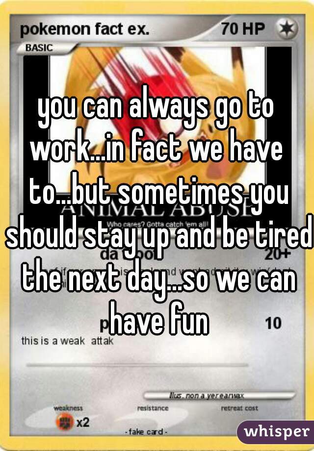 you can always go to
work...in fact we have to...but sometimes you should stay up and be tired the next day...so we can have fun