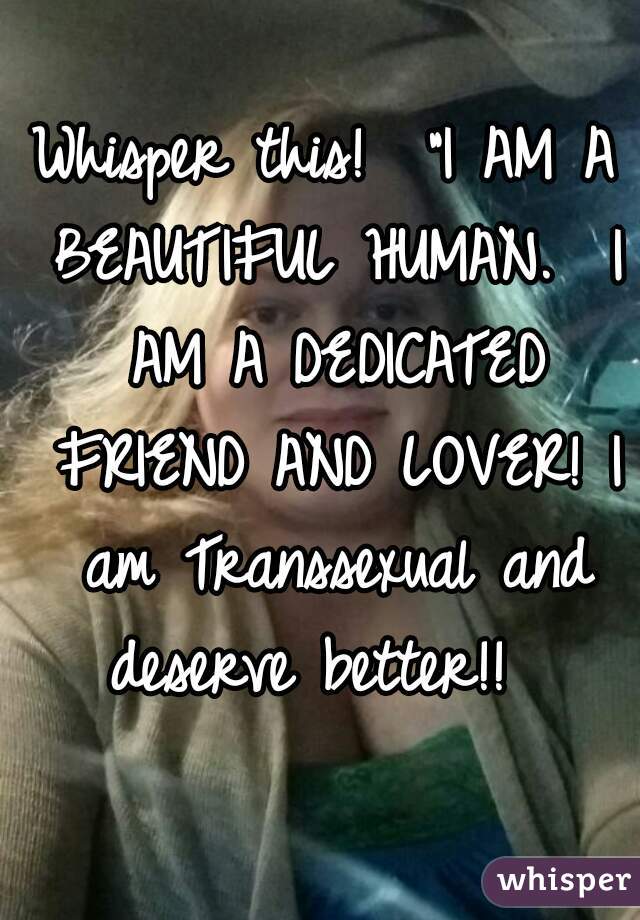Whisper this!  "I AM A BEAUTIFUL HUMAN.  I AM A DEDICATED FRIEND AND LOVER! I am Transsexual and deserve better!!  