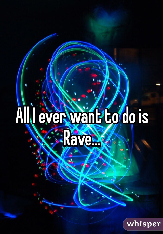 All I ever want to do is Rave...
