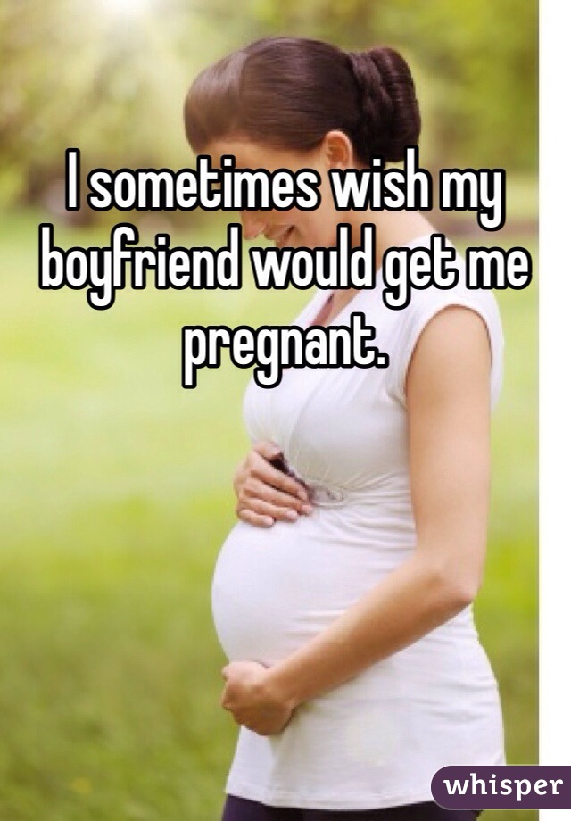 I sometimes wish my boyfriend would get me pregnant.