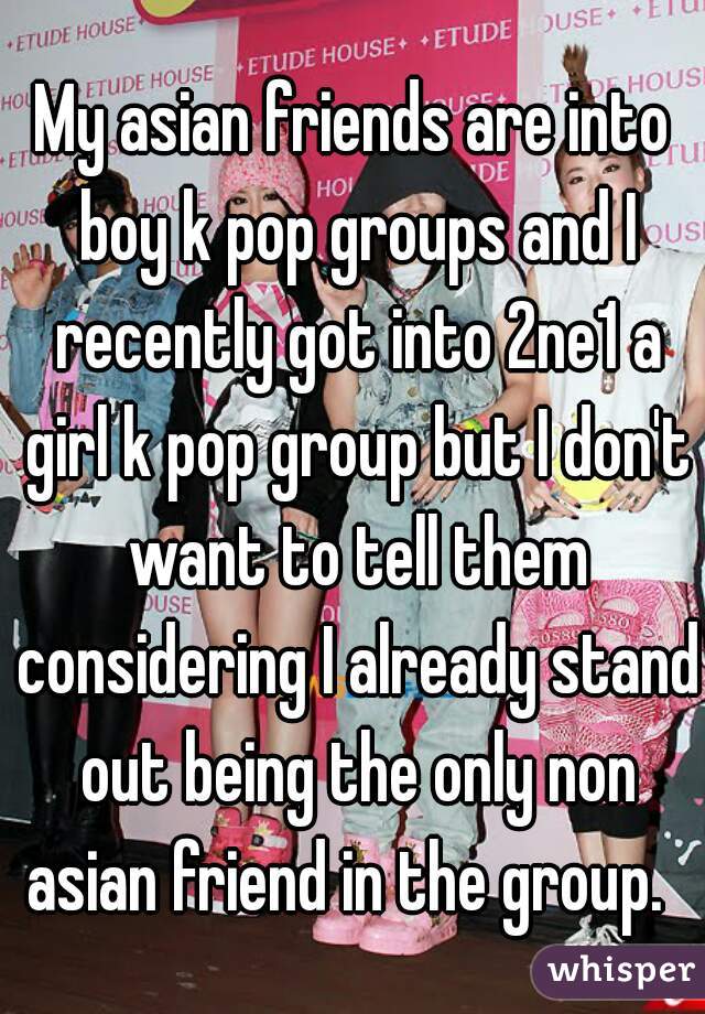 My asian friends are into boy k pop groups and I recently got into 2ne1 a girl k pop group but I don't want to tell them considering I already stand out being the only non asian friend in the group.  