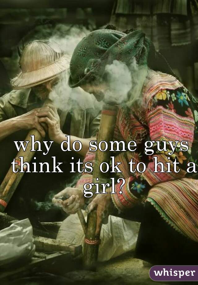 why do some guys think its ok to hit a girl?