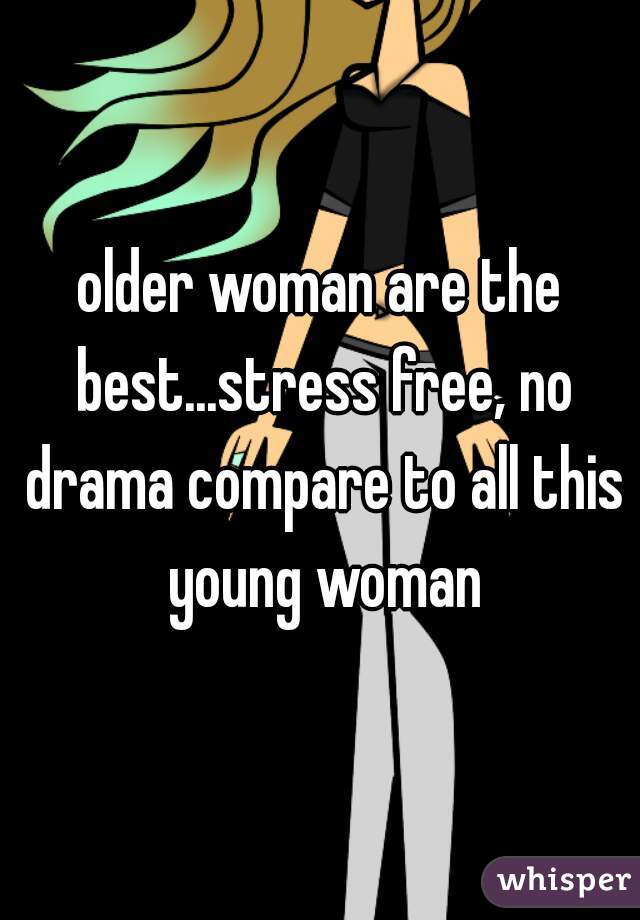 older woman are the best...stress free, no drama compare to all this young woman