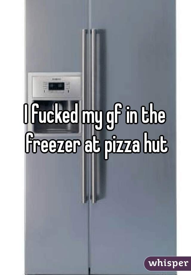I fucked my gf in the freezer at pizza hut