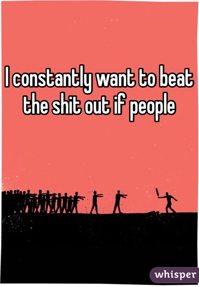 I constantly want to beat the shit out if people