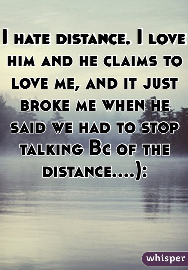 I hate distance. I love him and he claims to love me, and it just broke me when he said we had to stop talking Bc of the distance....):