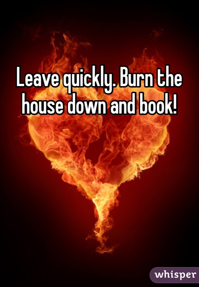 Leave quickly. Burn the house down and book!