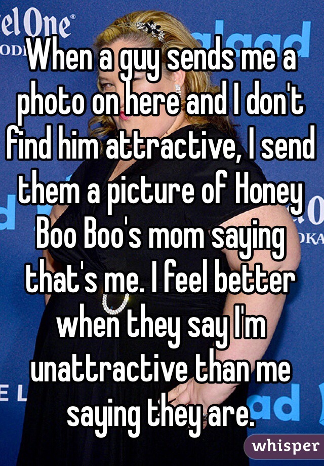 When a guy sends me a photo on here and I don't find him attractive, I send them a picture of Honey Boo Boo's mom saying that's me. I feel better when they say I'm unattractive than me saying they are.
