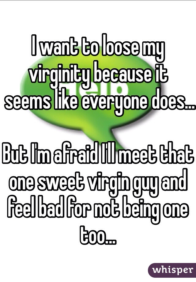 I want to loose my virginity because it
 seems like everyone does...

But I'm afraid I'll meet that one sweet virgin guy and feel bad for not being one too...