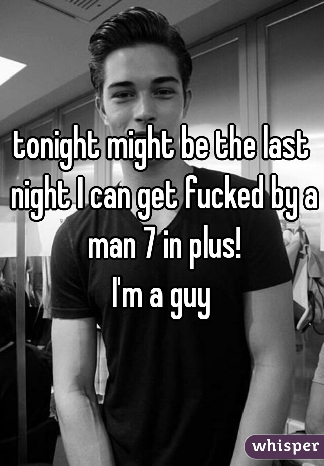 tonight might be the last night I can get fucked by a man 7 in plus!
I'm a guy